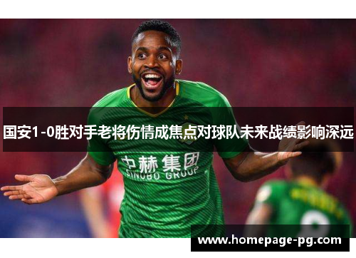 国安1-0胜对手老将伤情成焦点对球队未来战绩影响深远