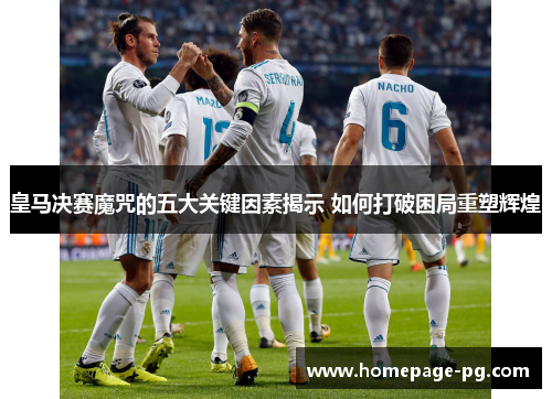 皇马决赛魔咒的五大关键因素揭示 如何打破困局重塑辉煌