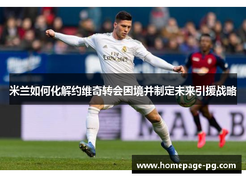 米兰如何化解约维奇转会困境并制定未来引援战略