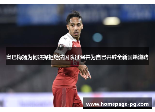 奥巴梅扬为何选择拒绝法国队征召并为自己开辟全新国籍道路