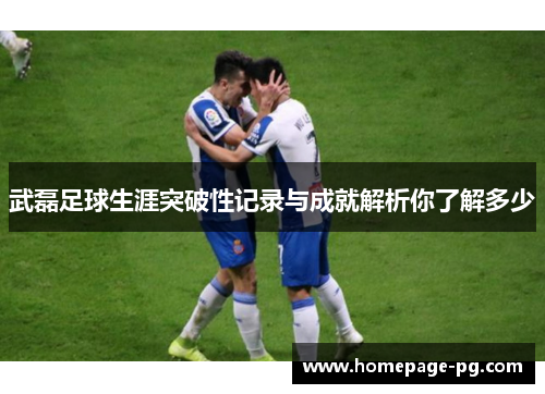 武磊足球生涯突破性记录与成就解析你了解多少