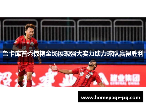 鲁卡库首秀惊艳全场展现强大实力助力球队赢得胜利